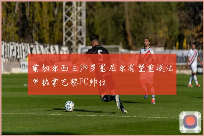 前切尔西主帅罗塞尼尔有望重返法甲执掌巴黎FC帅位