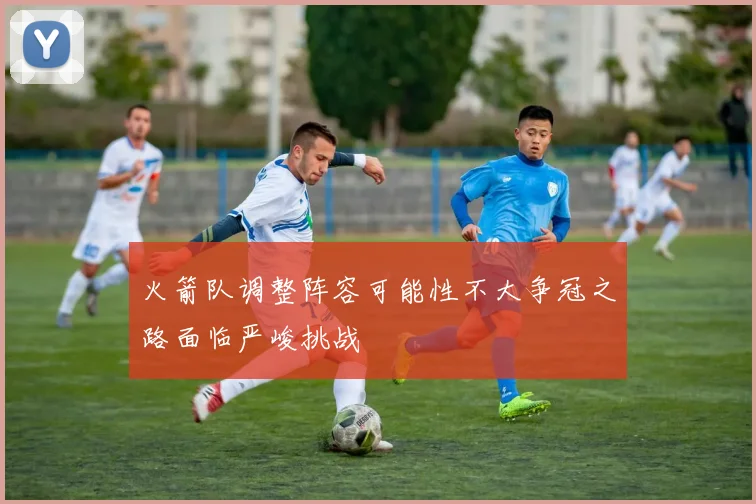 火箭队调整阵容可能性不大争冠之路面临严峻挑战