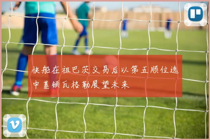快船在祖巴茨交易后以第五顺位选中基顿瓦格勒展望未来