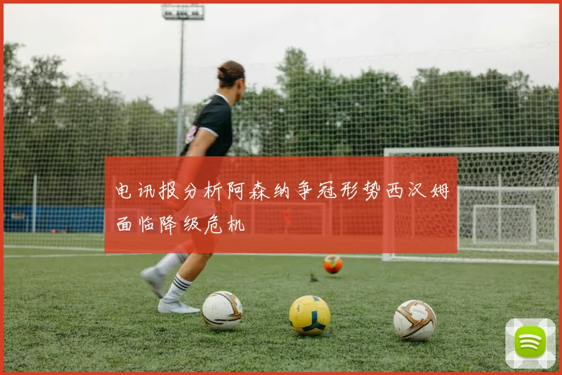 电讯报分析阿森纳争冠形势西汉姆面临降级危机
