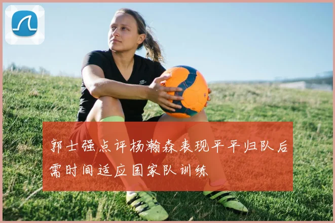 郭士强点评杨瀚森表现平平归队后需时间适应国家队训练