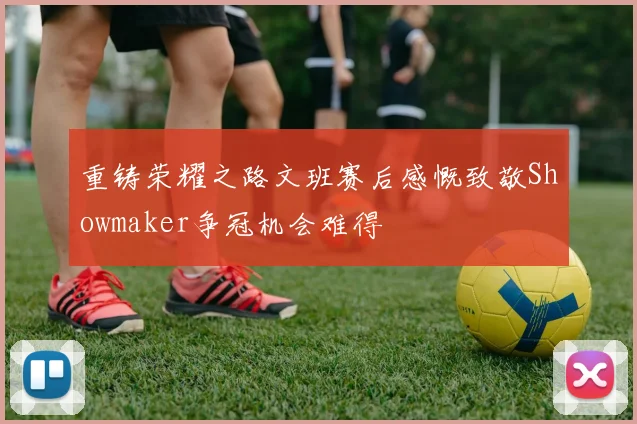重铸荣耀之路文班赛后感慨致敬Showmaker争冠机会难得