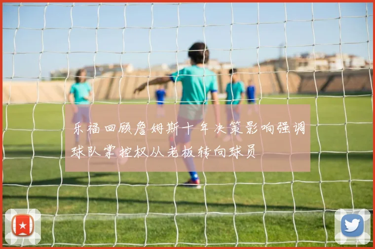 乐福回顾詹姆斯十年决策影响强调球队掌控权从老板转向球员