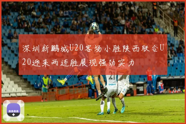 深圳新鹏城U20客场小胜陕西联合U20迎来两连胜展现强劲实力