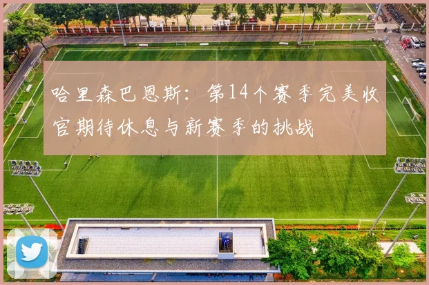 哈里森巴恩斯：第14个赛季完美收官期待休息与新赛季的挑战