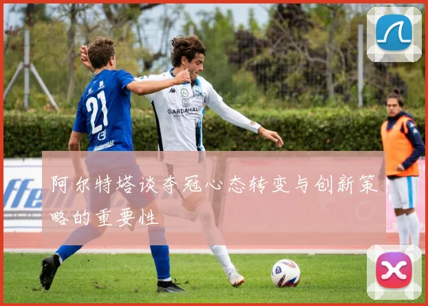 阿尔特塔谈夺冠心态转变与创新策略的重要性