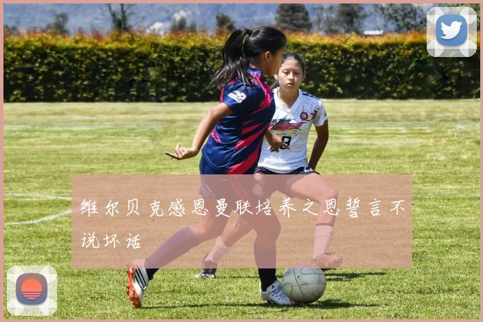 维尔贝克感恩曼联培养之恩誓言不说坏话