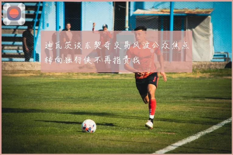 迪瓦茨谈东契奇交易风波公众焦点转向独行侠不再指责我