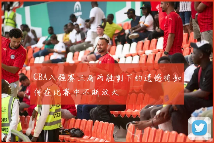 CBA八强赛三局两胜制下的遗憾将如何在比赛中不断放大